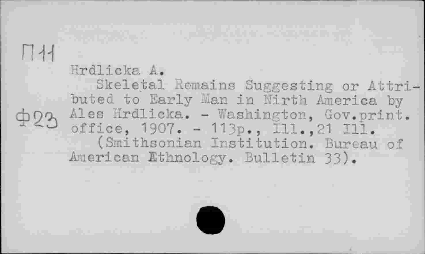 ﻿п-н
Hrdlicka À.
Skeletal Remains Suggesting or Attri buted to Early Man in Nirth America by cbO'X Ales Hrdlicka. - Washington, Gov.orint. office, 1907. - 113p., Ill.,21 Ill.
(Smithsonian Institution. Bureau of American Ethnology. Bulletin 33).